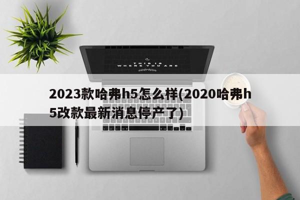 2023款哈弗h5怎么样(2020哈弗h5改款最新消息停产了)