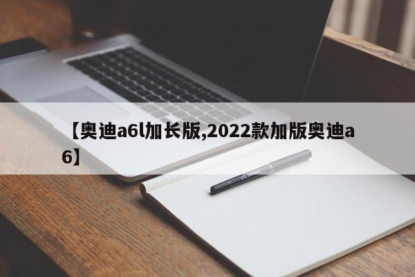 【奥迪a6l加长版,2022款加版奥迪a6】
