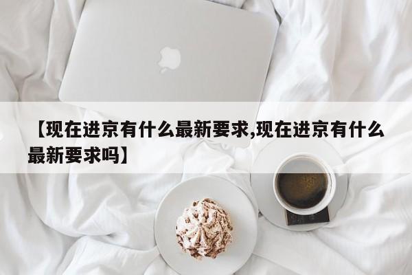 【现在进京有什么最新要求,现在进京有什么最新要求吗】