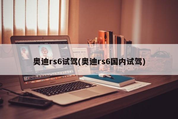 奥迪rs6试驾(奥迪rs6国内试驾)