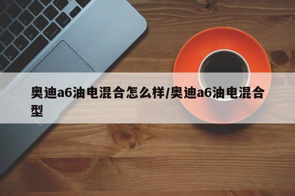 奥迪a6油电混合怎么样/奥迪a6油电混合型