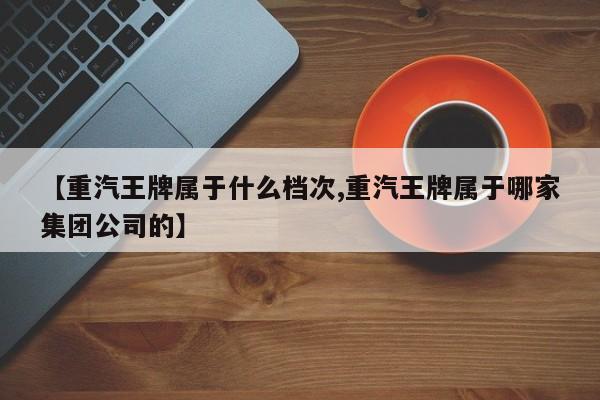 【重汽王牌属于什么档次,重汽王牌属于哪家集团公司的】