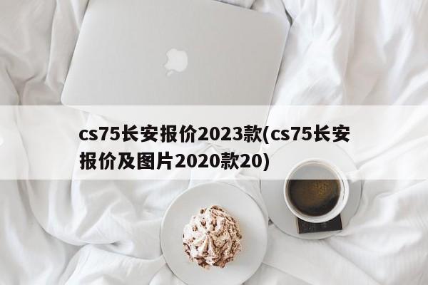 cs75长安报价2023款(cs75长安报价及图片2020款20)