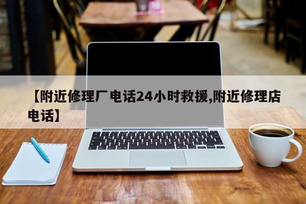 【附近修理厂电话24小时救援,附近修理店电话】