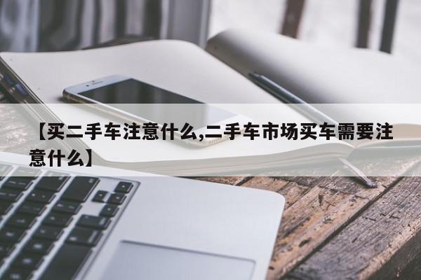 【买二手车注意什么,二手车市场买车需要注意什么】