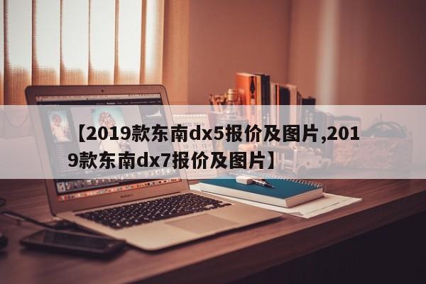 【2019款东南dx5报价及图片,2019款东南dx7报价及图片】