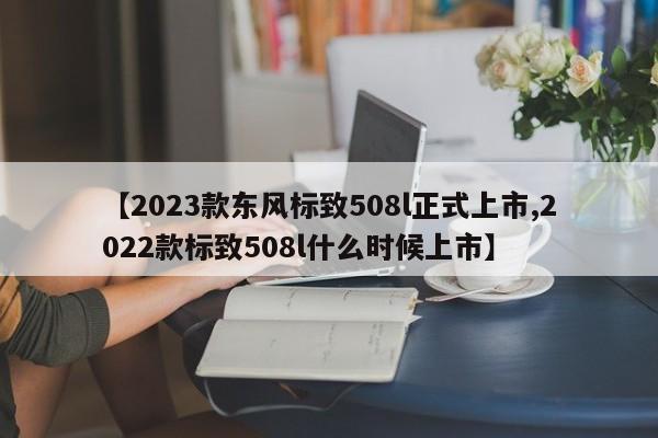 【2023款东风标致508l正式上市,2022款标致508l什么时候上市】