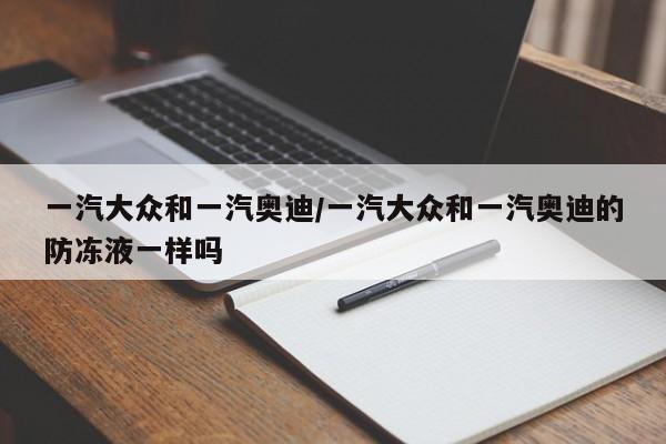 一汽大众和一汽奥迪/一汽大众和一汽奥迪的防冻液一样吗