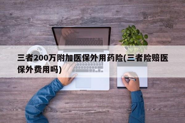 三者200万附加医保外用药险(三者险赔医保外费用吗)