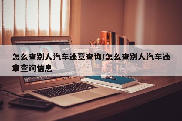 怎么查别人汽车违章查询/怎么查别人汽车违章查询信息