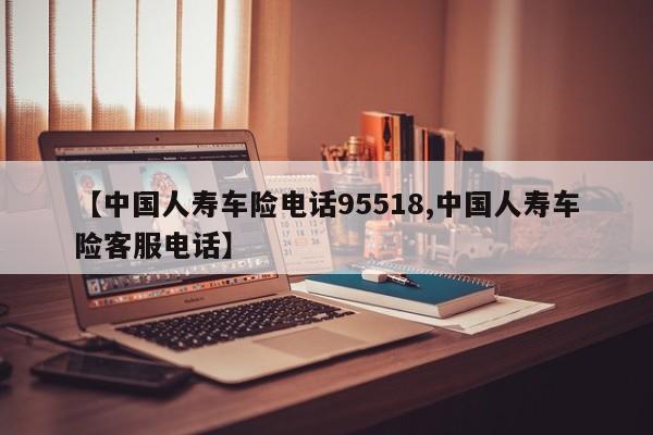 【中国人寿车险电话95518,中国人寿车险客服电话】