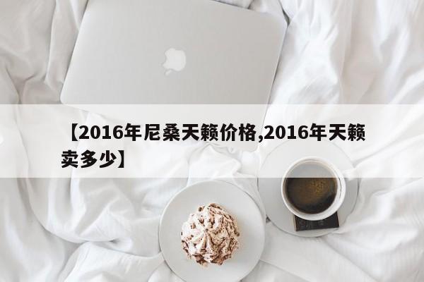 【2016年尼桑天籁价格,2016年天籁卖多少】