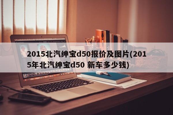 2015北汽绅宝d50报价及图片(2015年北汽绅宝d50 新车多少钱)