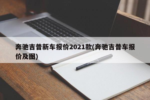 奔驰吉普新车报价2021款(奔驰吉普车报价及图)