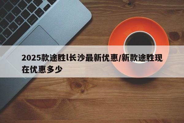 2025款途胜l长沙最新优惠/新款途胜现在优惠多少