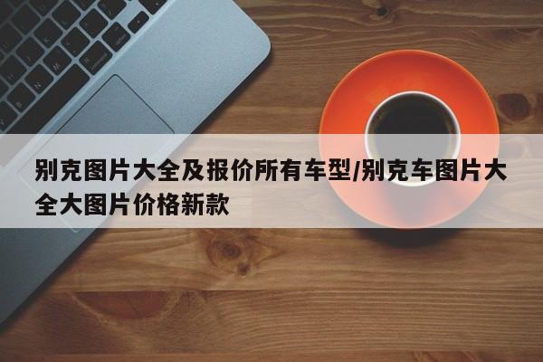 别克图片大全及报价所有车型/别克车图片大全大图片价格新款