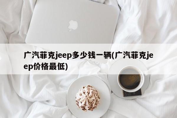 广汽菲克jeep多少钱一辆(广汽菲克jeep价格最低)