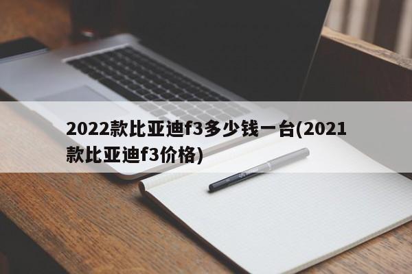 2022款比亚迪f3多少钱一台(2021款比亚迪f3价格)