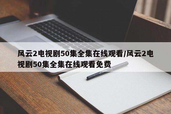 风云2电视剧50集全集在线观看/风云2电视剧50集全集在线观看免费