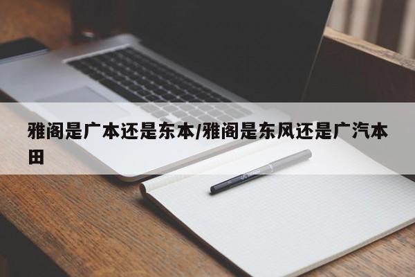 雅阁是广本还是东本/雅阁是东风还是广汽本田
