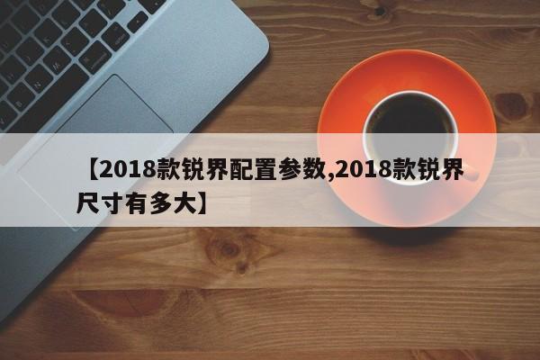 【2018款锐界配置参数,2018款锐界尺寸有多大】