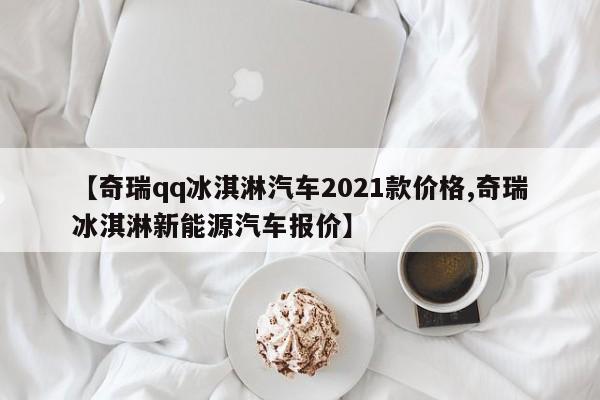 【奇瑞qq冰淇淋汽车2021款价格,奇瑞冰淇淋新能源汽车报价】