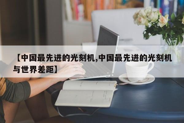 【中国最先进的光刻机,中国最先进的光刻机与世界差距】
