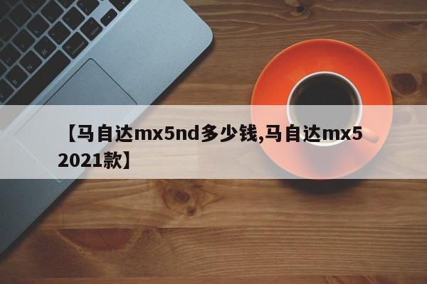 【马自达mx5nd多少钱,马自达mx5 2021款】