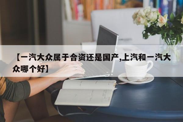 【一汽大众属于合资还是国产,上汽和一汽大众哪个好】